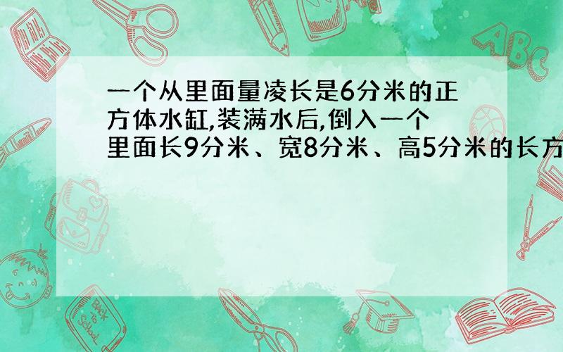 一个从里面量凌长是6分米的正方体水缸,装满水后,倒入一个里面长9分米、宽8分米、高5分米的长方体水槽里,