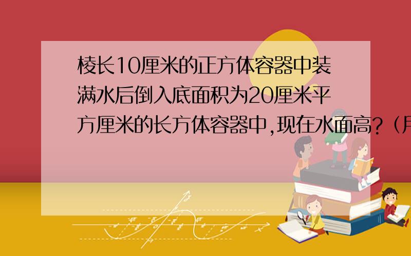 棱长10厘米的正方体容器中装满水后倒入底面积为20厘米平方厘米的长方体容器中,现在水面高?（用分程）