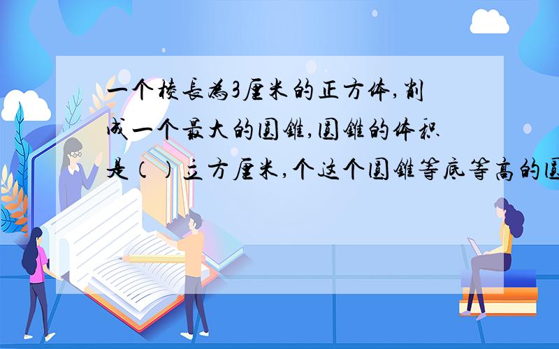 一个棱长为3厘米的正方体,削成一个最大的圆锥,圆锥的体积是（）立方厘米,个这个圆锥等底等高的圆柱体体积是（）立方厘米