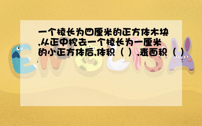 一个棱长为四厘米的正方体木块,从正中挖去一个棱长为一厘米的小正方体后,体积（ ）,表面积（ ）