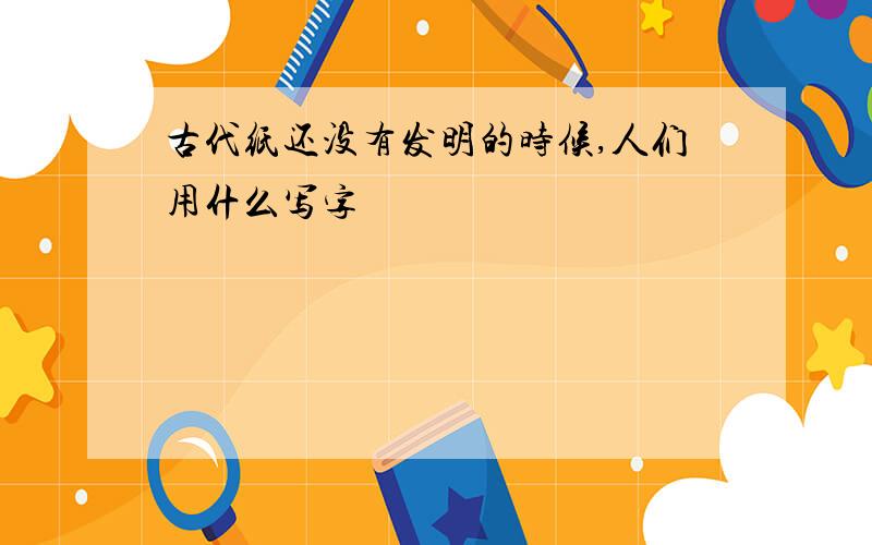 古代纸还没有发明的时候,人们用什么写字