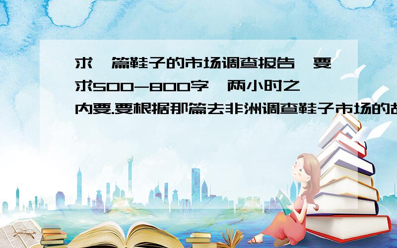 求一篇鞋子的市场调查报告,要求500-800字,两小时之内要.要根据那篇去非洲调查鞋子市场的故事写的