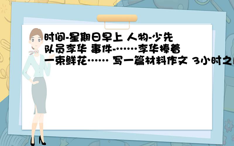 时间-星期日早上 人物-少先队员李华 事件-……李华捧着一束鲜花…… 写一篇材料作文 3小时之内