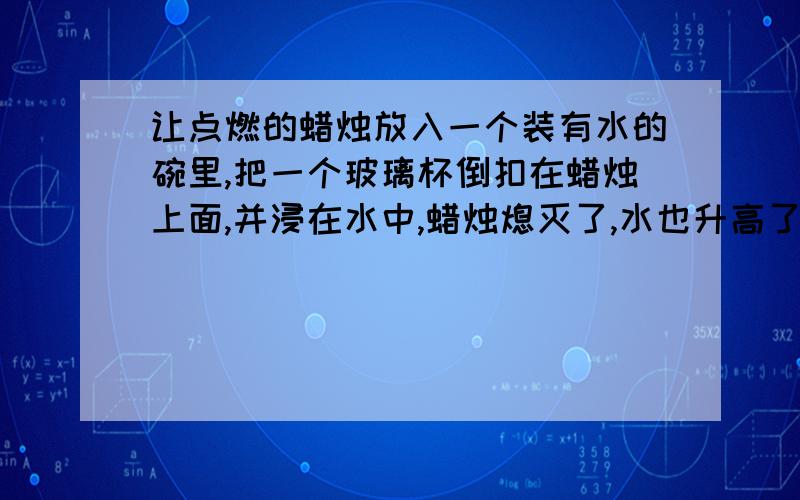 让点燃的蜡烛放入一个装有水的碗里,把一个玻璃杯倒扣在蜡烛上面,并浸在水中,蜡烛熄灭了,水也升高了.