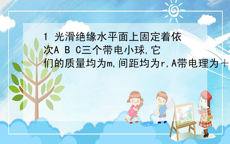 1 光滑绝缘水平面上固定着依次A B C三个带电小球,它们的质量均为m,间距均为r,A带电理为＋10q,B带电量为+q,