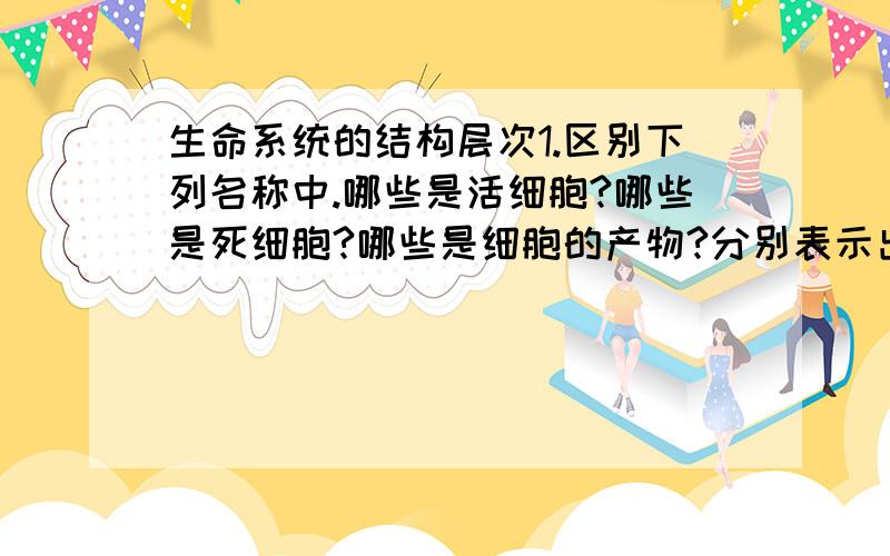 生命系统的结构层次1.区别下列名称中.哪些是活细胞?哪些是死细胞?哪些是细胞的产物?分别表示出来.A.血小板 B.植物的