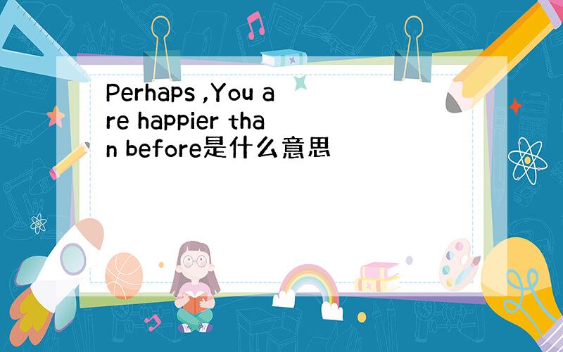 Perhaps ,You are happier than before是什么意思