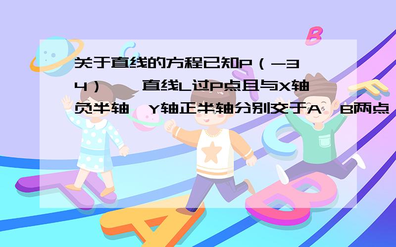 关于直线的方程已知P（-3,4）,一直线L过P点且与X轴负半轴、Y轴正半轴分别交于A、B两点,试求三角形OAB面积的最小