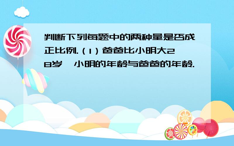 判断下列每题中的两种量是否成正比例.（1）爸爸比小明大28岁,小明的年龄与爸爸的年龄.