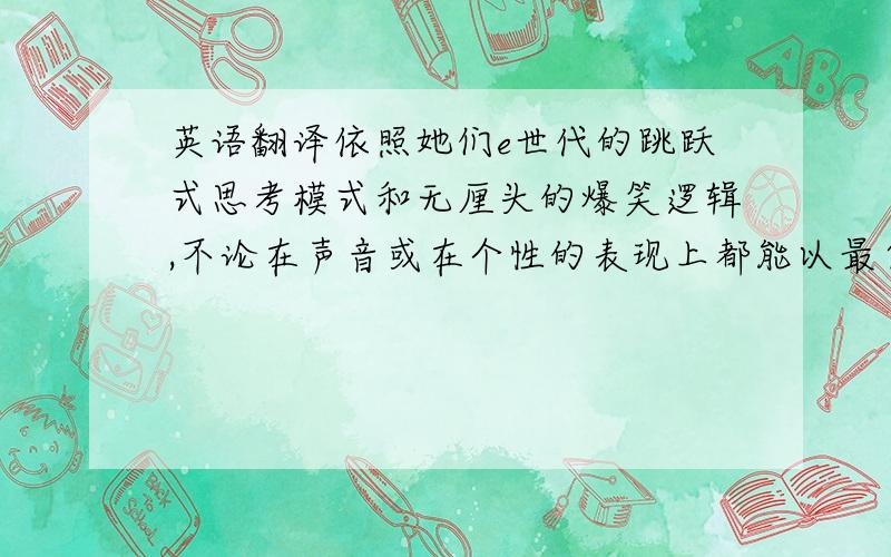 英语翻译依照她们e世代的跳跃式思考模式和无厘头的爆笑逻辑,不论在声音或在个性的表现上都能以最自然的、最纯粹的个人特质来发