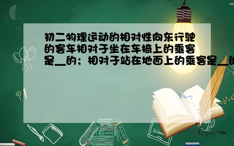 初二物理运动的相对性向东行驶的客车相对于坐在车椅上的乘客是__的；相对于站在地面上的乘客是__的；相对于同向行驶且更快的