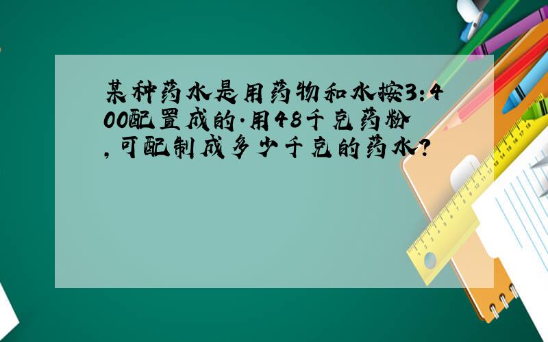 某种药水是用药物和水按3:400配置成的.用48千克药粉,可配制成多少千克的药水?