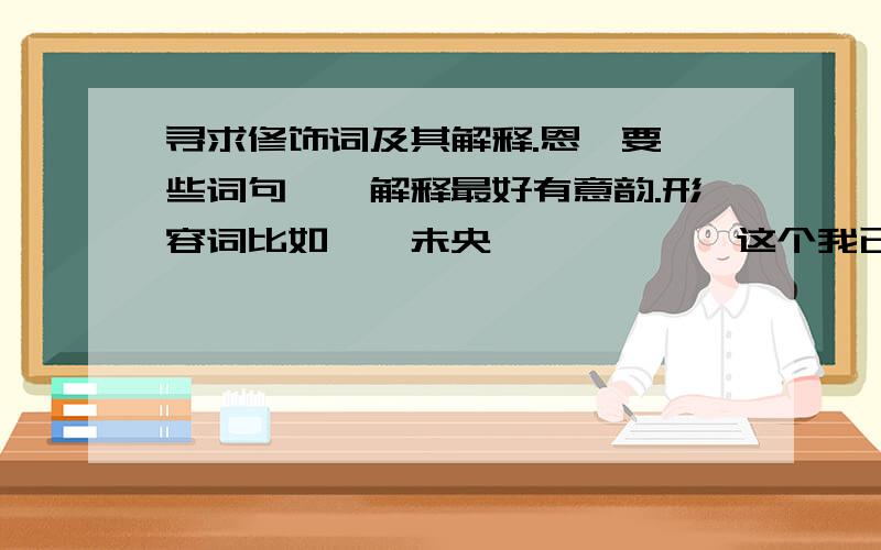 寻求修饰词及其解释.恩、要一些词句——解释最好有意韵.形容词比如——未央、缱绻……{这个我已经知道了/就不用了.}可以用