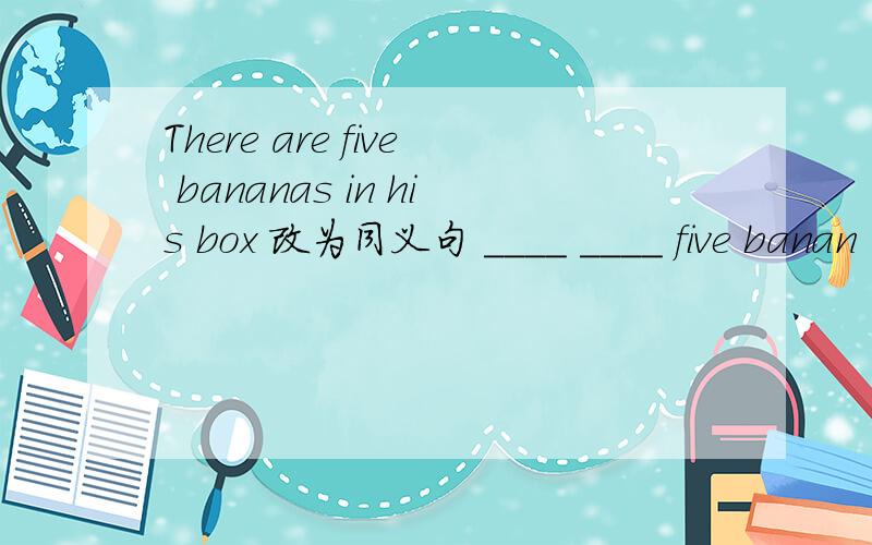 There are five bananas in his box 改为同义句 ____ ____ five banan