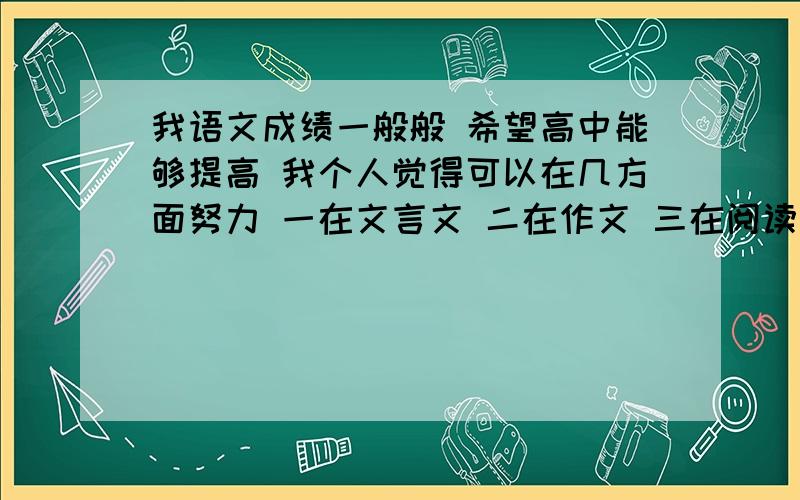 我语文成绩一般般 希望高中能够提高 我个人觉得可以在几方面努力 一在文言文 二在作文 三在阅读方面努力 但怎么努力是个问