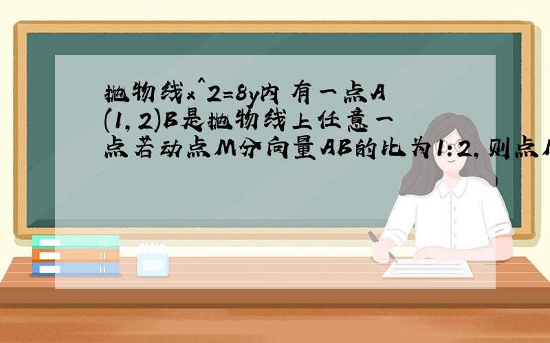 抛物线x^2=8y内有一点A(1,2)B是抛物线上任意一点若动点M分向量AB的比为1:2,则点M的轨迹方程