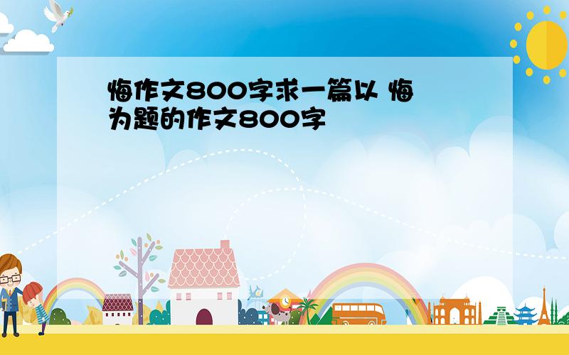 悔作文800字求一篇以 悔 为题的作文800字