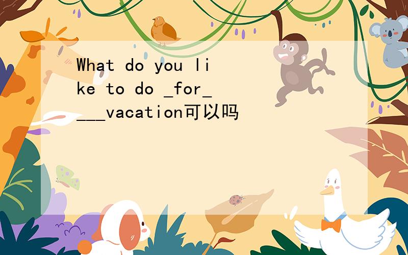 What do you like to do _for____vacation可以吗