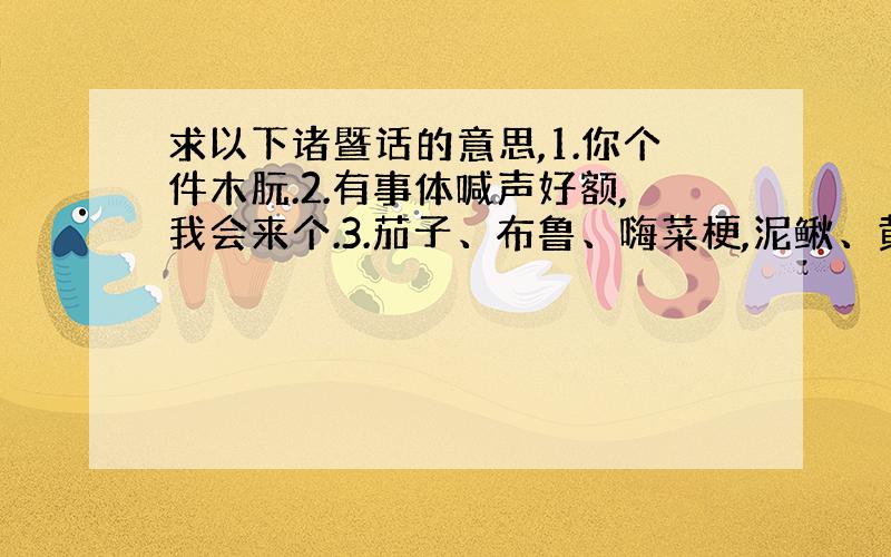 求以下诸暨话的意思,1.你个件木朊.2.有事体喊声好额,我会来个.3.茄子、布鲁、嗨菜梗,泥鳅、黄鳝、豆瓣酱.4.菜啊没