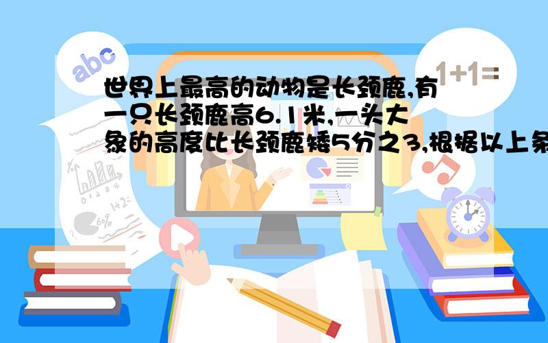 世界上最高的动物是长颈鹿,有一只长颈鹿高6.1米,一头大象的高度比长颈鹿矮5分之3,根据以上条件,