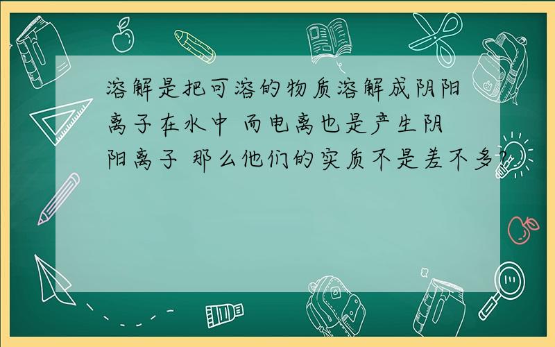 溶解是把可溶的物质溶解成阴阳离子在水中 而电离也是产生阴阳离子 那么他们的实质不是差不多?