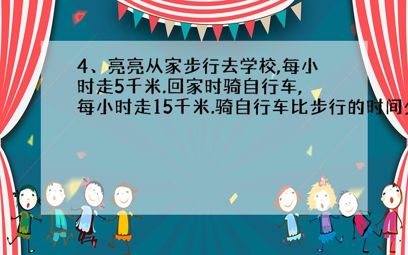 4、亮亮从家步行去学校,每小时走5千米.回家时骑自行车,每小时走15千米.骑自行车比步行的时间少1小时,亮亮家到学校的距