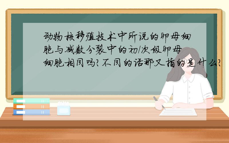 动物核移殖技术中所说的卵母细胞与减数分裂中的初/次级卵母细胞相同吗?不同的话那又指的是什么?