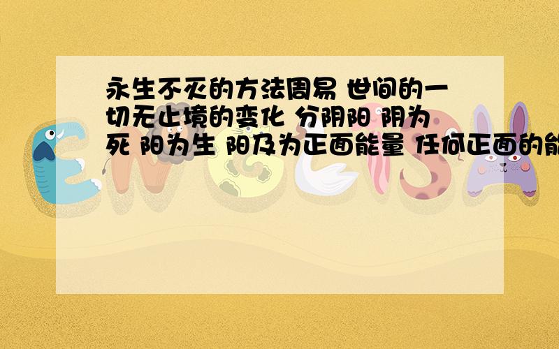 永生不灭的方法周易 世间的一切无止境的变化 分阴阳 阴为死 阳为生 阳及为正面能量 任何正面的能量为生之能 积蓄阳的能量