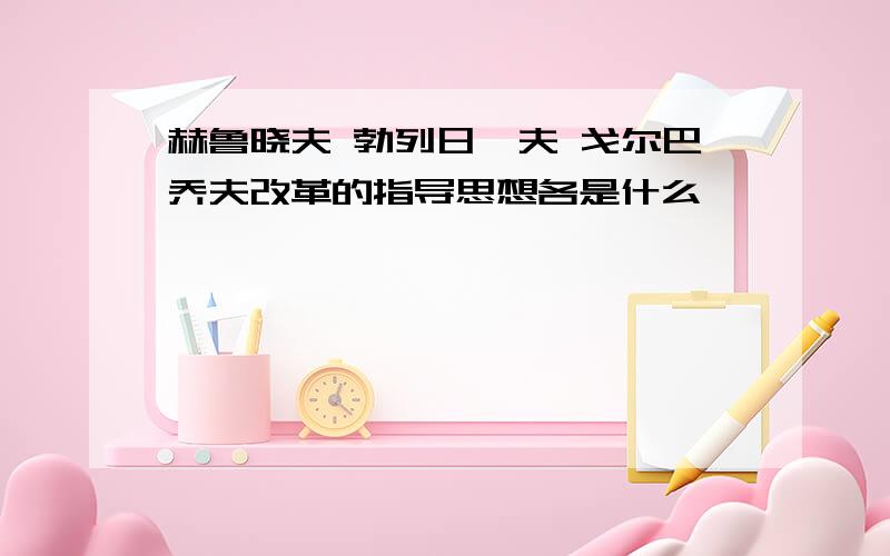 赫鲁晓夫 勃列日涅夫 戈尔巴乔夫改革的指导思想各是什么