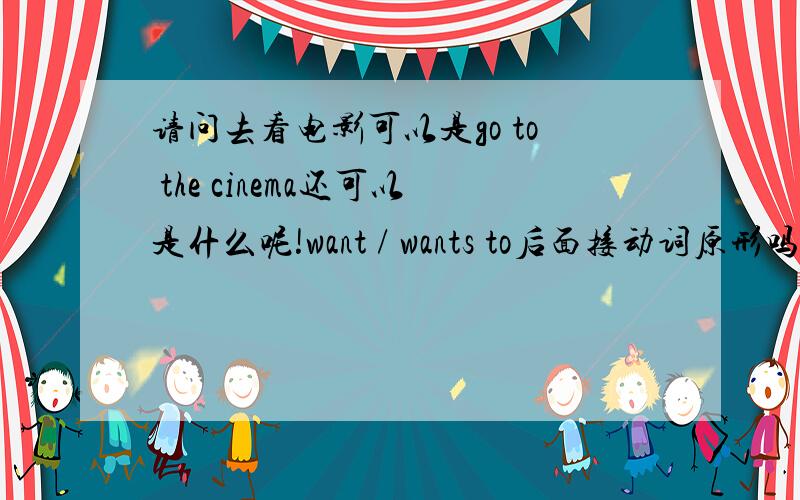 请问去看电影可以是go to the cinema还可以是什么呢!want / wants to后面接动词原形吗!还有这