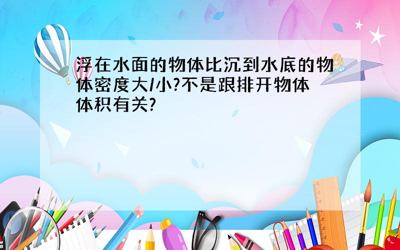 浮在水面的物体比沉到水底的物体密度大/小?不是跟排开物体体积有关?