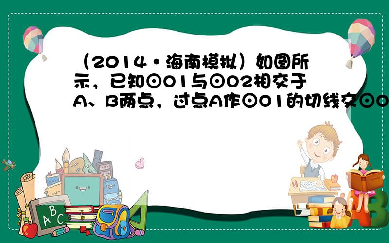 （2014•海南模拟）如图所示，已知⊙O1与⊙O2相交于A、B两点，过点A作⊙O1的切线交⊙O2于点C，过点B作两圆的割