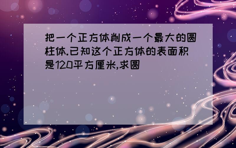 把一个正方体削成一个最大的圆柱体.已知这个正方体的表面积是120平方厘米,求圆