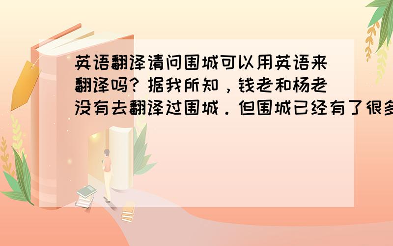 英语翻译请问围城可以用英语来翻译吗？据我所知，钱老和杨老没有去翻译过围城。但围城已经有了很多不同语言的译文，在国外也很受