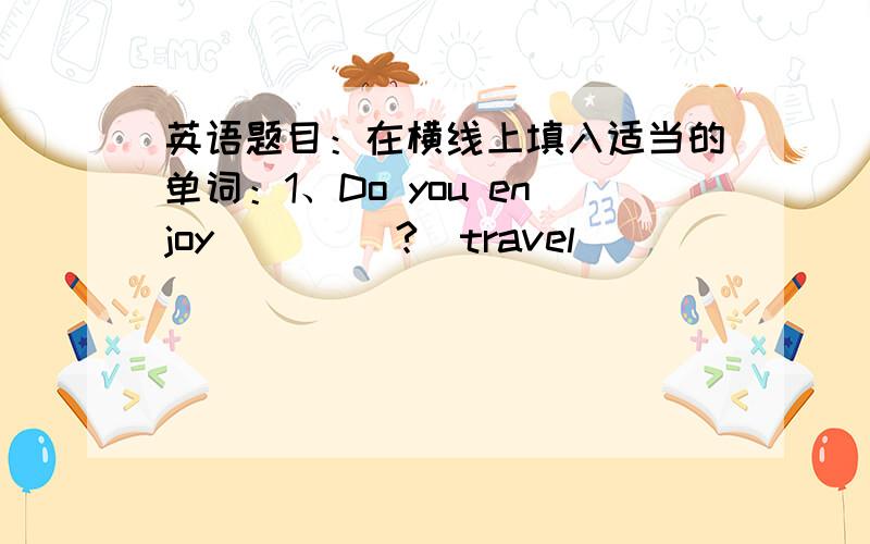 英语题目：在横线上填入适当的单词：1、Do you enjoy ____?(travel)