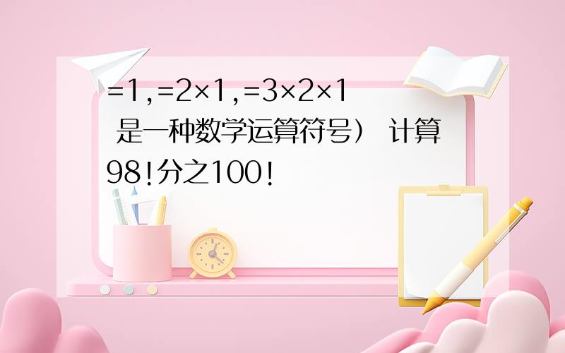 =1,=2×1,=3×2×1 是一种数学运算符号） 计算98!分之100!