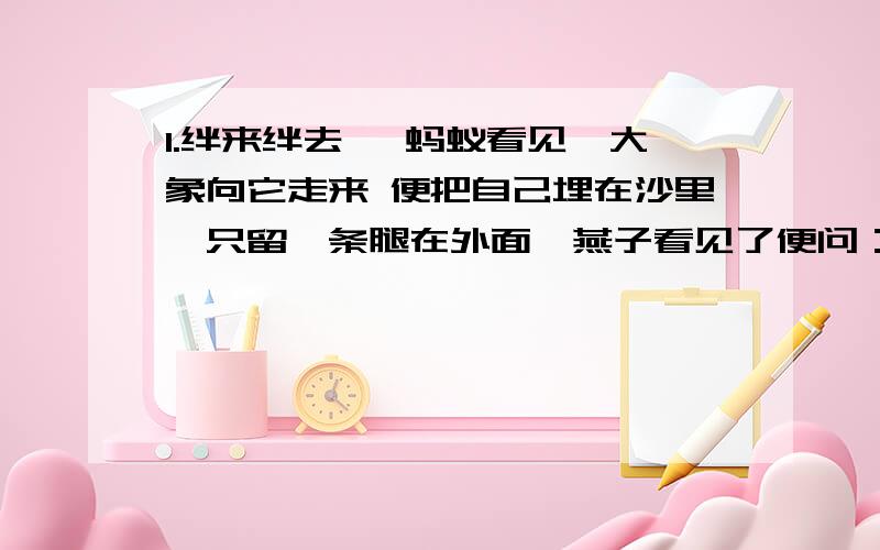 1.绊来绊去 一蚂蚁看见一大象向它走来 便把自己埋在沙里,只留一条腿在外面,燕子看见了便问：“喂,蚂蚁