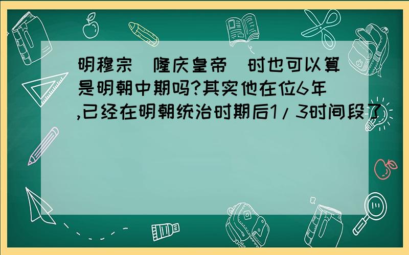 明穆宗（隆庆皇帝）时也可以算是明朝中期吗?其实他在位6年,已经在明朝统治时期后1/3时间段了