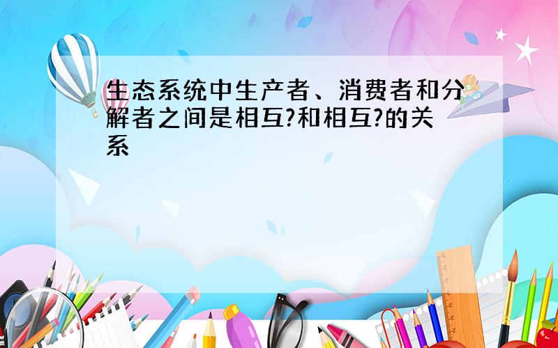 生态系统中生产者、消费者和分解者之间是相互?和相互?的关系