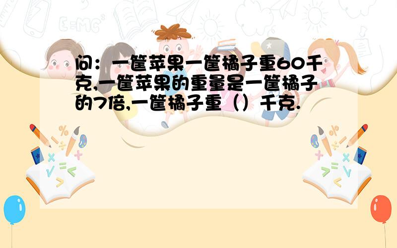 问：一筐苹果一筐橘子重60千克,一筐苹果的重量是一筐橘子的7倍,一筐橘子重（）千克.