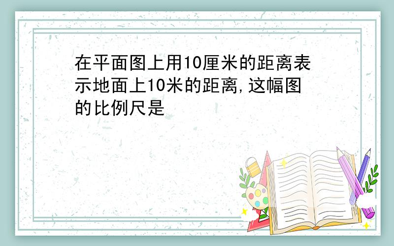 在平面图上用10厘米的距离表示地面上10米的距离,这幅图的比例尺是