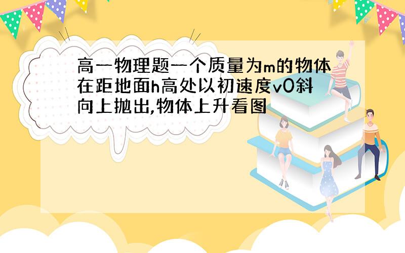 高一物理题一个质量为m的物体在距地面h高处以初速度v0斜向上抛出,物体上升看图