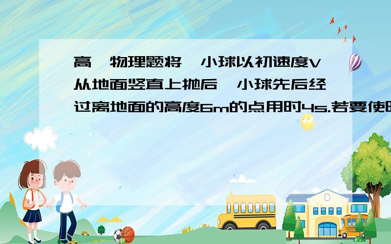 高一物理题将一小球以初速度V从地面竖直上抛后,小球先后经过离地面的高度6m的点用时4s.若要使时间缩短为2s