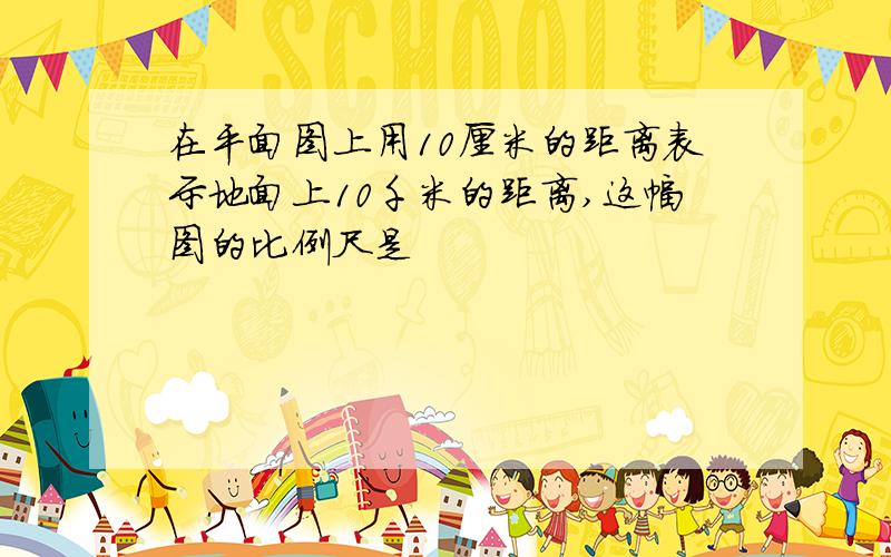 在平面图上用10厘米的距离表示地面上10千米的距离,这幅图的比例尺是