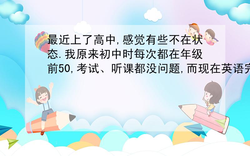 最近上了高中,感觉有些不在状态.我原来初中时每次都在年级前50,考试、听课都没问题,而现在英语完型、作文,语文字词、阅读