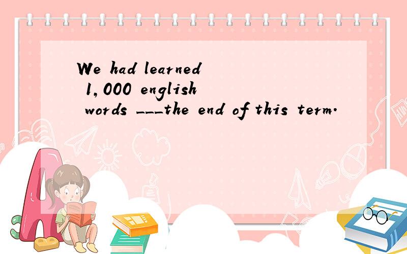 We had learned 1,000 english words ___the end of this term.