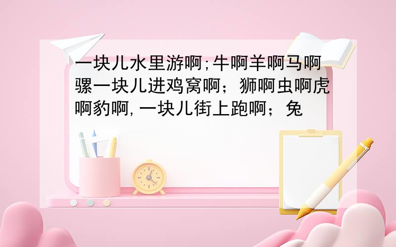 一块儿水里游啊;牛啊羊啊马啊骡一块儿进鸡窝啊；狮啊虫啊虎啊豹啊,一块儿街上跑啊；兔