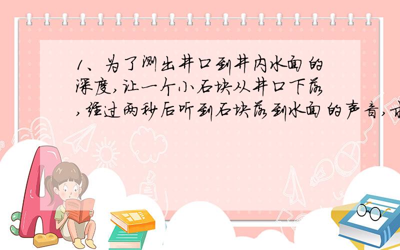 1、为了测出井口到井内水面的深度,让一个小石块从井口下落,经过两秒后听到石块落到水面的声音,求井口到水面的深度.（不考虑