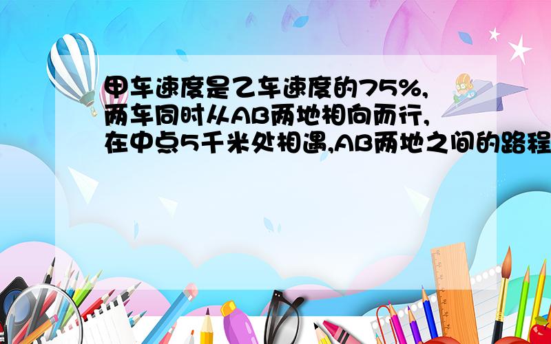 甲车速度是乙车速度的75%,两车同时从AB两地相向而行,在中点5千米处相遇,AB两地之间的路程是多少千米?