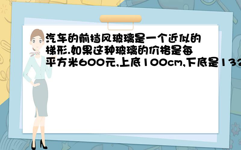 汽车的前挡风玻璃是一个近似的梯形.如果这种玻璃的价格是每平方米600元,上底100cm,下底是132cm,高是55cm,